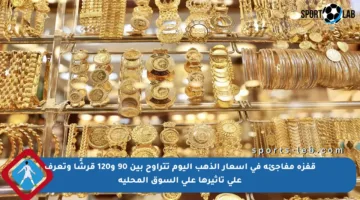 قفزة مفاجئة في أسعار الذهب اليوم تتراوح بين 90 و120 قرشًا وتعرف على تأثيرها على السوق المحلية
